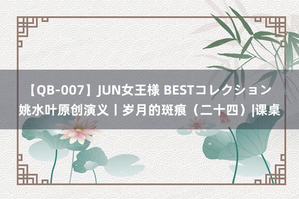 【QB-007】JUN女王様 BESTコレクション 姚水叶原创演义丨岁月的斑痕（二十四）|课桌