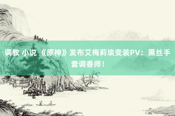 调教 小说 《原神》发布艾梅莉埃变装PV：黑丝手套调香师！