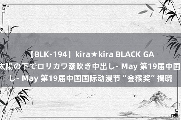 【BLK-194】kira★kira BLACK GAL 黒ギャル青姦露出-灼熱太陽の下でロリカワ潮吹き中出し- May 第19届中国国际动漫节“金猴奖”揭晓