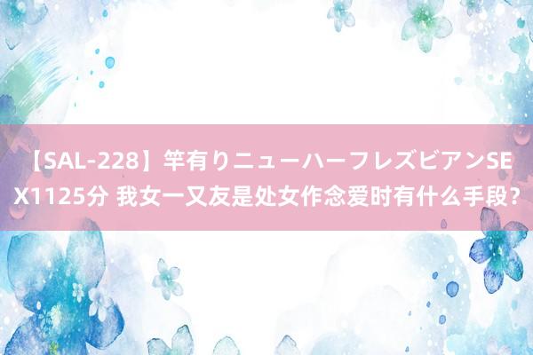 【SAL-228】竿有りニューハーフレズビアンSEX1125分 我女一又友是处女作念爱时有什么手段？