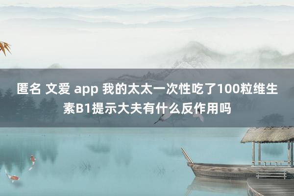 匿名 文爱 app 我的太太一次性吃了100粒维生素B1提示大夫有什么反作用吗