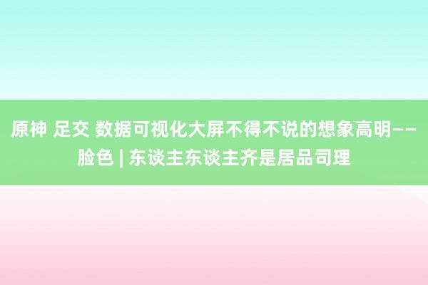 原神 足交 数据可视化大屏不得不说的想象高明——脸色 | 东谈主东谈主齐是居品司理