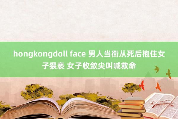 hongkongdoll face 男人当街从死后抱住女子猥亵 女子收敛尖叫喊救命