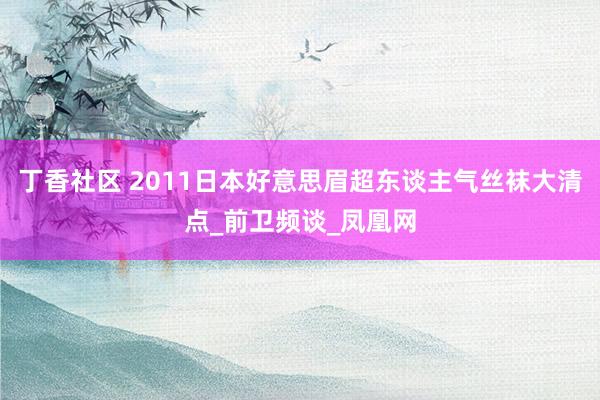 丁香社区 2011日本好意思眉超东谈主气丝袜大清点_前卫频谈_凤凰网