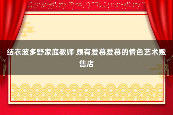 结衣波多野家庭教师 颇有爱慕爱慕的情色艺术贩售店