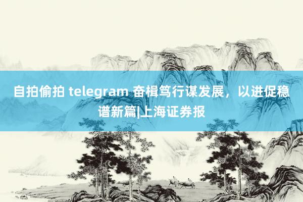 自拍偷拍 telegram 奋楫笃行谋发展，以进促稳谱新篇|上海证券报