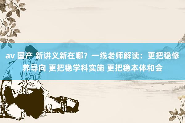 av 国产 新讲义新在哪？一线老师解读：更把稳修养导向 更把稳学科实施 更把稳本体和会