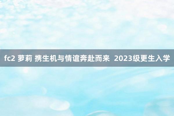 fc2 萝莉 携生机与情谊奔赴而来  2023级更生入学