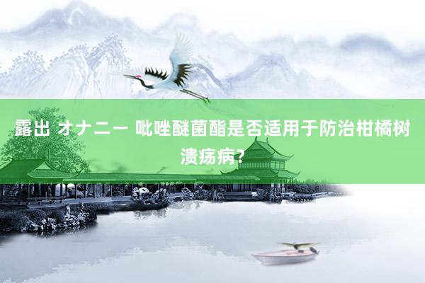 露出 オナニー 吡唑醚菌酯是否适用于防治柑橘树溃疡病？