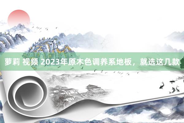 萝莉 视频 2023年原木色调养系地板，就选这几款