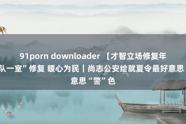 91porn downloader 【才智立场修复年】 “两队一室”修复 暖心为民｜尚志公安绘就夏令最好意思“警”色