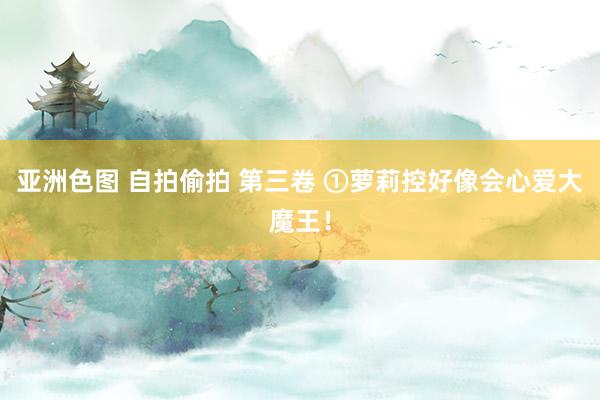 亚洲色图 自拍偷拍 第三卷 ①萝莉控好像会心爱大魔王！