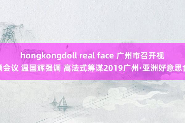 hongkongdoll real face 广州市召开视频会议 温国辉强调 高法式筹谋2019广州·亚洲好意思食