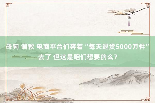 母狗 调教 电商平台们奔着“每天退货5000万件”去了 但这是咱们想要的么？