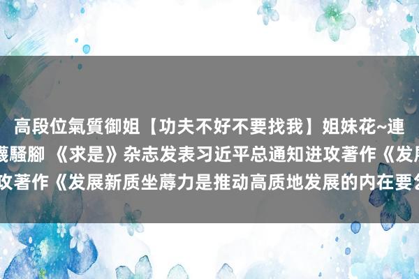 高段位氣質御姐【功夫不好不要找我】姐妹花~連體絲襪~大奶晃動~絲襪騷腳 《求是》杂志发表习近平总通知进攻著作《发展新质坐蓐力是推动高质地发展的内在要乞降进攻着力点》