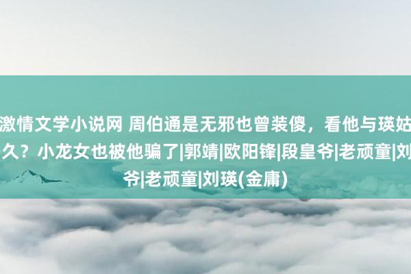 激情文学小说网 周伯通是无邪也曾装傻，看他与瑛姑同住了多久？小龙女也被他骗了|郭靖|欧阳锋|段皇爷|老顽童|刘瑛(金庸)