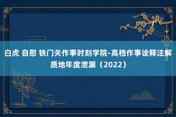 白虎 自慰 铁门关作事时刻学院-高档作事诠释注解质地年度泄漏（2022）