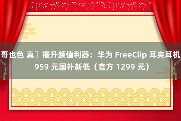 哥也色 真・擢升颜值利器：华为 FreeClip 耳夹耳机 959 元国补新低（官方 1299 元）