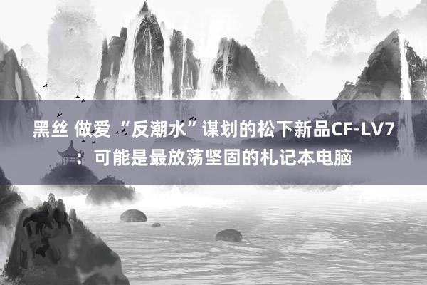 黑丝 做爱 “反潮水”谋划的松下新品CF-LV7：可能是最放荡坚固的札记本电脑