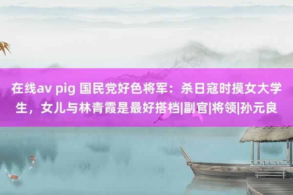 在线av pig 国民党好色将军：杀日寇时摸女大学生，女儿与林青霞是最好搭档|副官|将领|孙元良