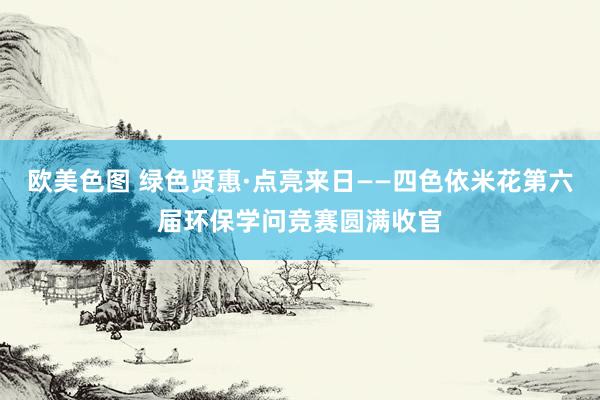 欧美色图 绿色贤惠·点亮来日——四色依米花第六届环保学问竞赛圆满收官