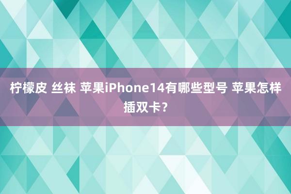 柠檬皮 丝袜 苹果iPhone14有哪些型号 苹果怎样插双卡？