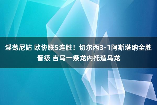 淫荡尼姑 欧协联5连胜！切尔西3-1阿斯塔纳全胜晋级 吉乌一条龙内托造乌龙