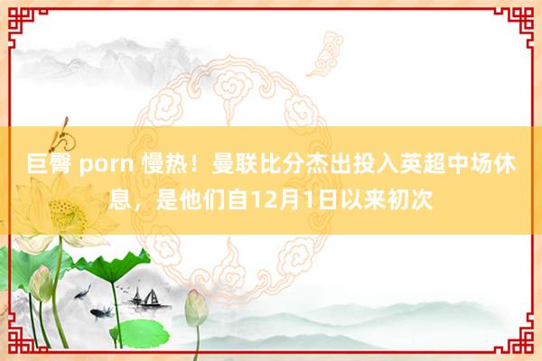 巨臀 porn 慢热！曼联比分杰出投入英超中场休息，是他们自12月1日以来初次