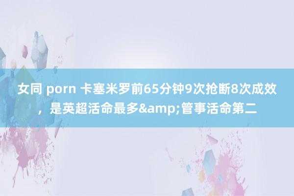 女同 porn 卡塞米罗前65分钟9次抢断8次成效，是英超活命最多&管事活命第二